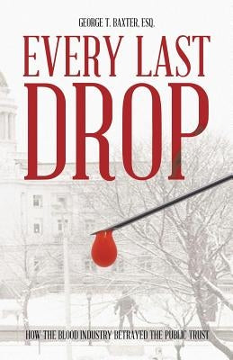 Every Last Drop: How the Blood Industry Betrayed the Public Trust by Baxter Esq, George T.