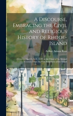 A Discourse, Embracing the Civil and Religious History of Rhode-Island: Delivered April 4, A.D. 1838, at the Close of the Second Century From the Firs by Ross, Arthur Amasa
