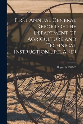 First Annual General Report of the Department of Agriculture and Technical Instruction (Ireland): Report for 1902-03 by Anonymous