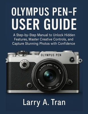 Olympus PEN-F USER GUIDE: A Step-by-Step Manual to Unlock Hidden Features, Master Creative Controls, and Capture Stunning Photos with Confidence by Tran, Larry A.