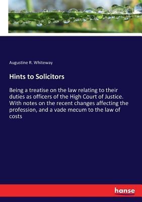 Hints to Solicitors: Being a treatise on the law relating to their duties as officers of the High Court of Justice. With notes on the recent changes a by Whiteway, Augustine R.