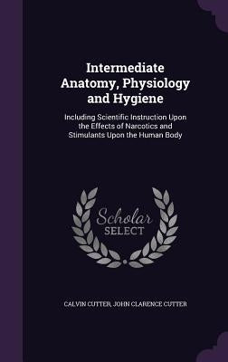 Intermediate Anatomy, Physiology and Hygiene: Including Scientific Instruction Upon the Effects of Narcotics and Stimulants Upon the Human Body by Cutter, Calvin