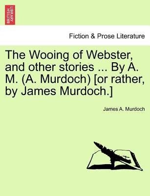 The Wooing of Webster, and Other Stories ... by A. M. (A. Murdoch) [or Rather, by James Murdoch.] by Murdoch, James A.