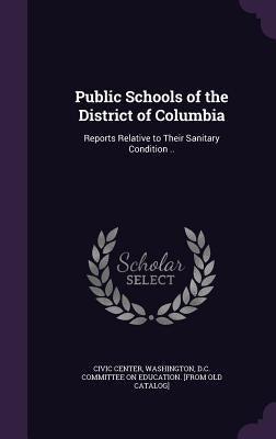 Public Schools of the District of Columbia: Reports Relative to Their Sanitary Condition .. by Civic Center, Washington D. C. Committee