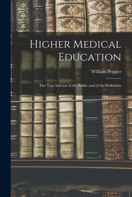 Higher Medical Education: The True Interest of the Public and of the Profession by Pepper, William