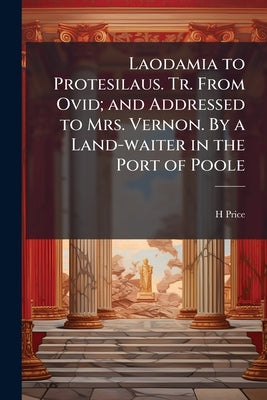 Laodamia to Protesilaus. Tr. From Ovid; and Addressed to Mrs. Vernon. By a Land-waiter in the Port of Poole by Price, H.