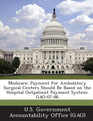 Medicare: Payment for Ambulatory Surgical Centers Should Be Based on the Hospital Outpatient Payment System: GAO-07-86 by U. S. Government Accountability Office (
