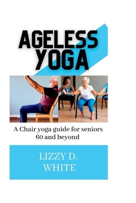 Ageless yoga: A chair yoga guide for seniors 60 and beyond by D. White, Lizzy