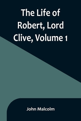 The Life of Robert, Lord Clive, Volume 1: Collected from the Family Papers Communicated by the Earl of Powis by Malcolm, John