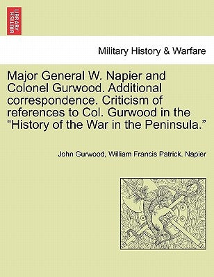Major General W. Napier and Colonel Gurwood. Additional Correspondence. Criticism of References to Col. Gurwood in the History of the War in the Penin by Gurwood, John