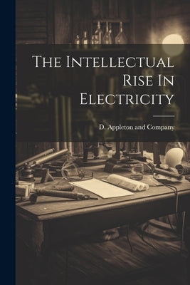The Intellectual Rise In Electricity by D Appleton and Company