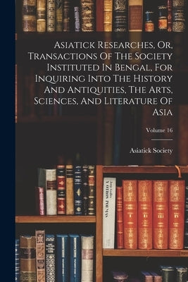 Asiatick Researches, Or, Transactions Of The Society Instituted In Bengal, For Inquiring Into The History And Antiquities, The Arts, Sciences, And Lit by Calcutta India Asiatick Society