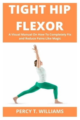 Tight Hip Flexor: A Visual Manual On How To Completely Fix and Reduce Pains Like Magic by T. Williams, Percy