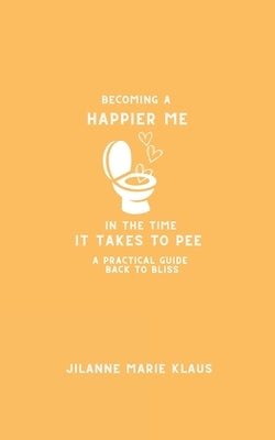 Becoming A Happier Me In The Time it Takes To Pee: A Practical Guide Back To Bliss by Klaus, Jilanne Marie