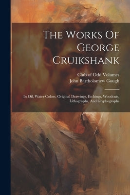 The Works Of George Cruikshank: In Oil, Water Colors, Original Drawings, Etchings, Woodcuts, Lithographs, And Glyphographs by Gough, John Bartholomew