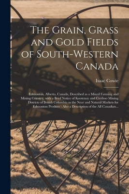 The Grain, Grass and Gold Fields of South-western Canada [microform]: Edmonton, Alberta, Canada, Described as a Mixed Farming and Mining Country, With by Cowie, Isaac 1848-1917