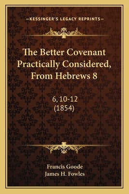 The Better Covenant Practically Considered, From Hebrews 8: 6, 10-12 (1854) by Goode, Francis