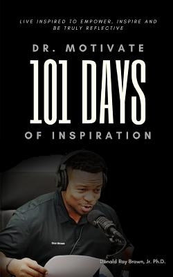 Dr. Motivate 101 Days of Inspiration: Live inspired to empower, inspire and be truly reflective by Brown, Donald Ray, Jr.