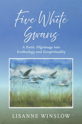Five White Swans: A Poetic Pilgrimage Into Ecotheology and Ecospirituality by Winslow, Lisanne