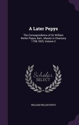 A Later Pepys: The Correspondence of Sir William Weller Pepys, Bart., Master in Chancery 1758-1825, Volume 2 by Pepys, William Weller