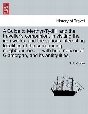 A Guide to Merthyr-Tydfil, and the Traveller's Companion, in Visiting the Iron Works, and the Various Interesting Localities of the Surrounding Neighb by Clarke, T. E.