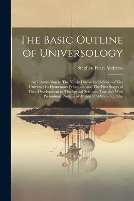 The Basic Outline of Universology: An Introduction to The Newly Discovered Science of The Universe; Its Elementary Principles; and The First Stages of by Andrews, Stephen Pearl