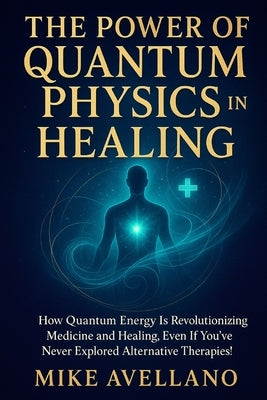 The Power of Quantum Physics in Healing: How quantum energy is revolutionizing medicine and healing, even if you've never explored alternative therapi by Avellano, Mike