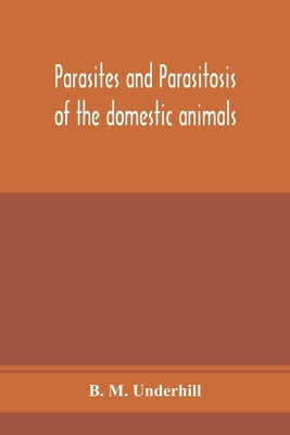 Parasites and parasitosis of the domestic animals: the zoölogy and control of the animal parasites and the pathogenesis and treatment of parasit by M. Underhill, B.