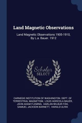 Land Magnetic Observations: Land Magnetic Observations 1905-1910, By L.a. Bauer. 1912 by Carnegie Institution of Washington Dept