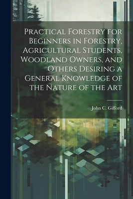 Practical Forestry for Beginners in Forestry, Agricultural Students, Woodland Owners, and Others Desiring a General Knowledge of the Nature of the Art by Gifford, John C. (John Clayton) 1870