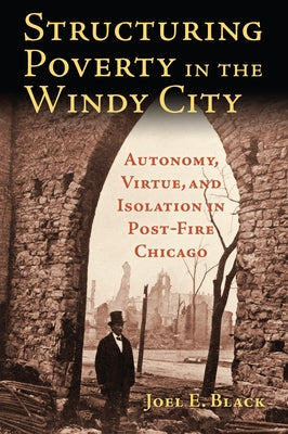 Structuring Poverty in the Windy City: Autonomy, Virtue, and Isolation in Post-Fire Chicago by Black, Joel E.