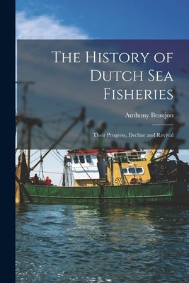 The History of Dutch sea Fisheries: Their Progress, Decline and Revival by Anthony, Beaujon