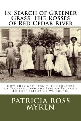 In Search of Greener Grass; The Rosses of Red Cedar River: (How They Got From the Highlands of Scotland and the Fens of England to the Prairies of Wis by Myren, Patricia Ross