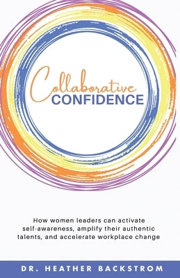 Collaborative Confidence: How women leaders can activate self-awareness, amplify their authentic talents, and accelerate workplace change by Backstrom, Heather