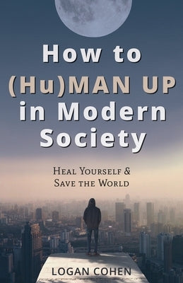 How to (Hu)Man Up in Modern Society: Heal Yourself & Save the World by Cohen, Logan