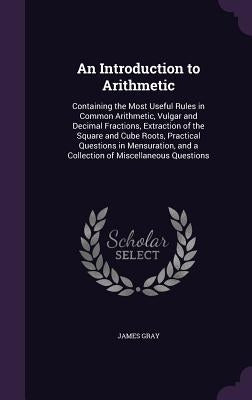 An Introduction to Arithmetic: Containing the Most Useful Rules in Common Arithmetic, Vulgar and Decimal Fractions, Extraction of the Square and Cube by Gray, James
