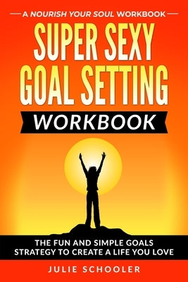Super Sexy Goal Setting Workbook: The Fun and Simple Goals Strategy to Create a Life You Love by Schooler, Julie