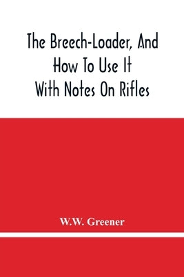 The Breech-Loader, And How To Use It: With Notes On Rifles by Greener, W. W.