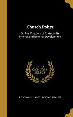 Church Polity: Or, The Kingdom of Christ, in Its Internal and External Development by Reynolds, J. L. (James Lawrence) 1814-1