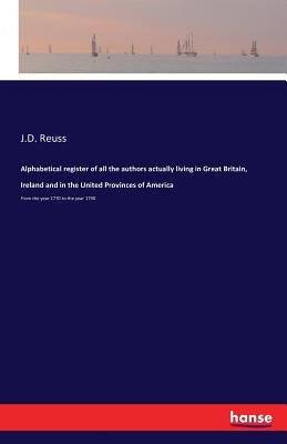 Alphabetical register of all the authors actually living in Great Britain, Ireland and in the United Provinces of America: From the year 1770 to the y by Reuss, J. D.