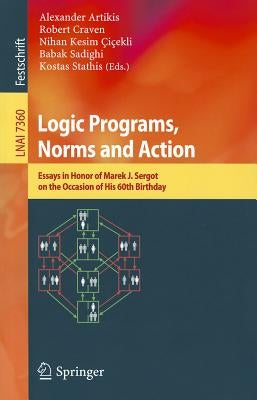 Logic Programs, Norms and Action: Essays in Honor of Marek J. Sergot on the Occasion of His 60th Birthday by Artikis, Alexander