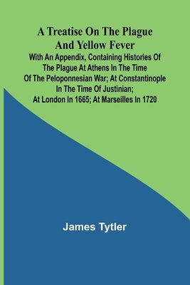 A Treatise on the Plague and Yellow Fever With an Appendix, containing histories of the plague at Athens in the time of the Peloponnesian War; at Cons by Tytler, James