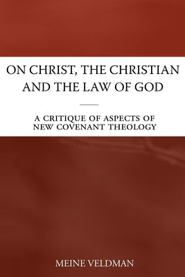 On Christ, the Christian and the Law of God: A Critique of Aspects of New Covenant Theology by Veldman, Meine