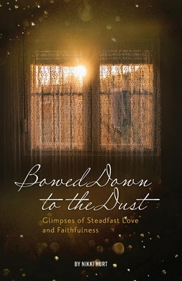 Bowed Down to the Dust: Glimpses of Steadfast Love and Faithfulness by Hurt, Nikki