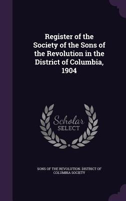 Register of the Society of the Sons of the Revolution in the District of Columbia, 1904 by Sons of the Revolution District of Colu