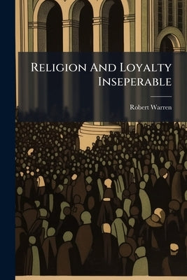 Religion And Loyalty Inseperable: A Sermon Preach'd Before The Right Honourable The Lord Mayor, Aldermen, And Citizens Of London At The Cathedral Chur by Warren, Robert