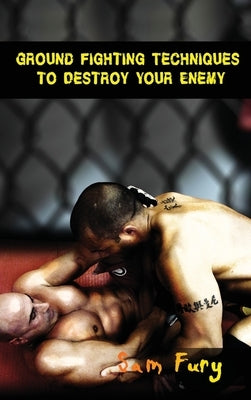 Ground Fighting Techniques to Destroy Your Enemy: Street Based Ground Fighting, Brazilian Jiu Jitsu, and Mixed Martial Arts Fighting Techniques by Fury, Sam