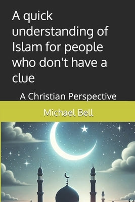 A quick understanding of Islam for people who don't have a clue: A Christian Perspective by Bell Ma, Michael Christian