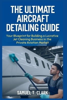 The Ultimate Aircraft Detailing Guide: Your Blueprint for Building a Lucrative Jet Cleaning Business in the Private Aviation Market by T. Clark, Samuel