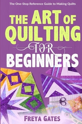 The Art of Quilting for Beginners: The One-Stop Reference Guide to Making Quilts by Gates, Freya